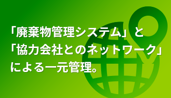 「廃棄物管理システム」と「協力会社とのネットワーク」  による一元管理。